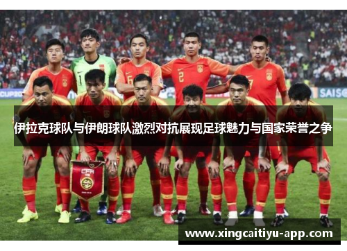 伊拉克球队与伊朗球队激烈对抗展现足球魅力与国家荣誉之争